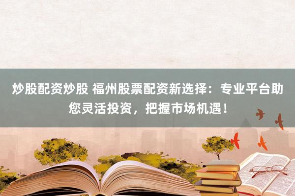 炒股配资炒股 福州股票配资新选择：专业平台助您灵活投资，把握市场机遇！