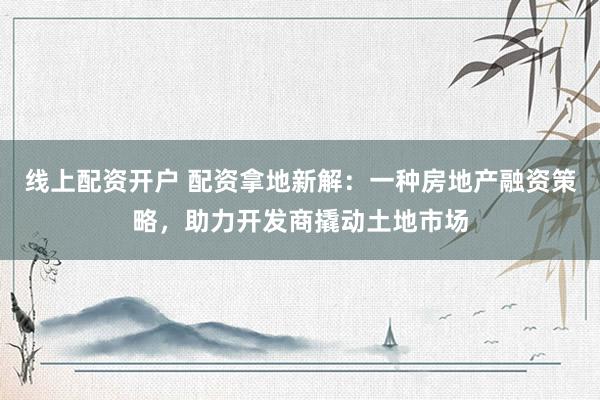线上配资开户 配资拿地新解：一种房地产融资策略，助力开发商撬动土地市场