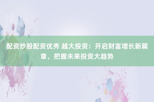 配资炒股配资优秀 越大投资：开启财富增长新篇章，把握未来投资大趋势