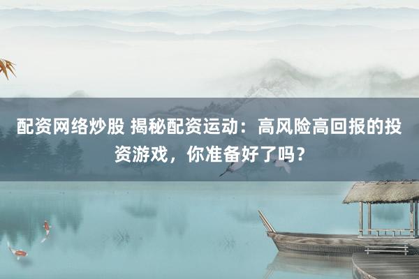 配资网络炒股 揭秘配资运动：高风险高回报的投资游戏，你准备好了吗？