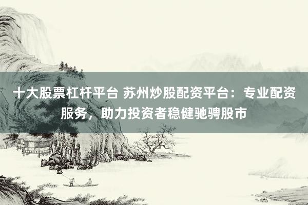 十大股票杠杆平台 苏州炒股配资平台：专业配资服务，助力投资者稳健驰骋股市