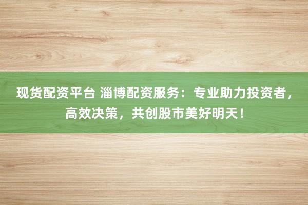 现货配资平台 淄博配资服务：专业助力投资者，高效决策，共创股市美好明天！