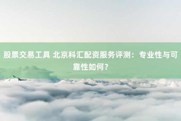 股票交易工具 北京科汇配资服务评测：专业性与可靠性如何？