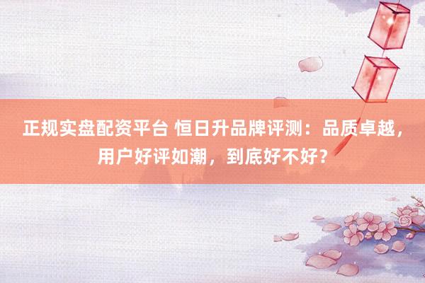 正规实盘配资平台 恒日升品牌评测：品质卓越，用户好评如潮，到底好不好？