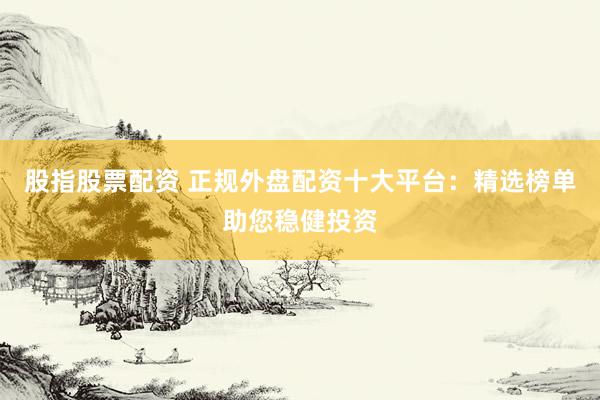股指股票配资 正规外盘配资十大平台：精选榜单助您稳健投资