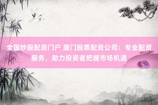 全国炒股配资门户 厦门股票配资公司：专业配资服务，助力投资者把握市场机遇