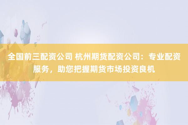 全国前三配资公司 杭州期货配资公司：专业配资服务，助您把握期货市场投资良机