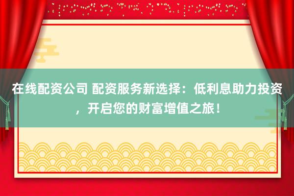在线配资公司 配资服务新选择：低利息助力投资，开启您的财富增值之旅！