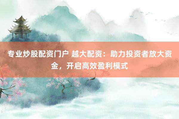专业炒股配资门户 越大配资：助力投资者放大资金，开启高效盈利模式