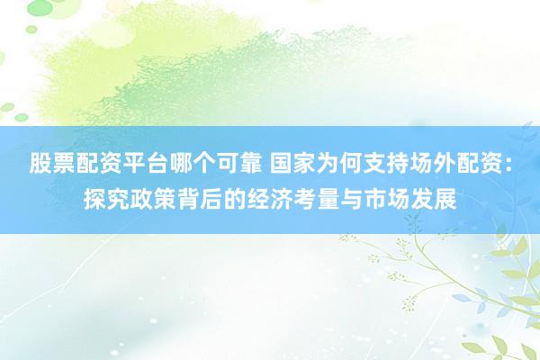 股票配资平台哪个可靠 国家为何支持场外配资：探究政策背后的经济考量与市场发展