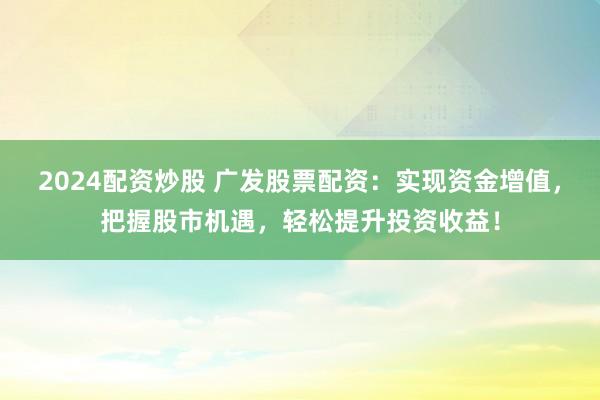 2024配资炒股 广发股票配资：实现资金增值，把握股市机遇，轻松提升投资收益！