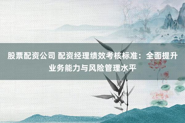 股票配资公司 配资经理绩效考核标准：全面提升业务能力与风险管理水平