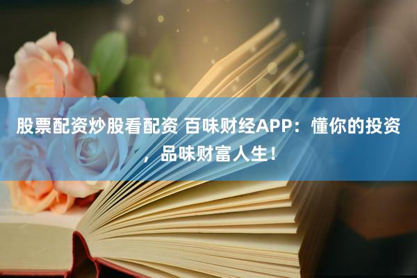 股票配资炒股看配资 百味财经APP：懂你的投资，品味财富人生！
