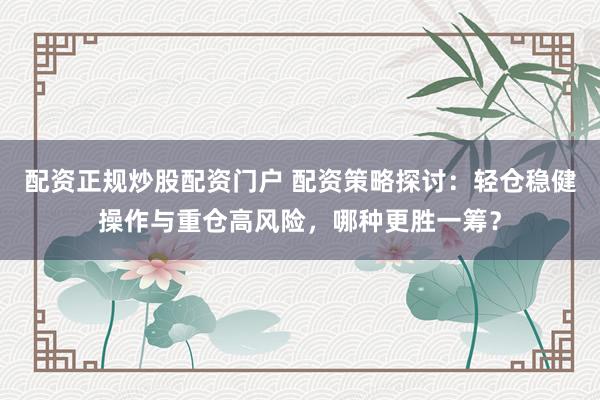 配资正规炒股配资门户 配资策略探讨：轻仓稳健操作与重仓高风险，哪种更胜一筹？