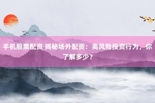 手机股票配资 揭秘场外配资：高风险投资行为，你了解多少？