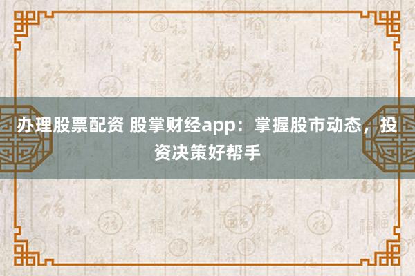 办理股票配资 股掌财经app：掌握股市动态，投资决策好帮手