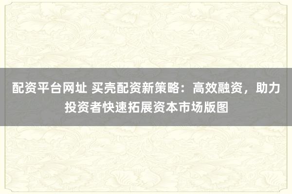 配资平台网址 买壳配资新策略：高效融资，助力投资者快速拓展资本市场版图