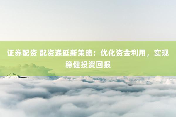 证券配资 配资递延新策略：优化资金利用，实现稳健投资回报