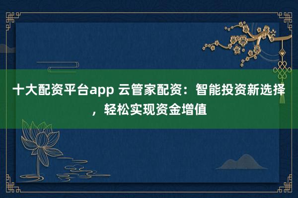 十大配资平台app 云管家配资：智能投资新选择，轻松实现资金增值