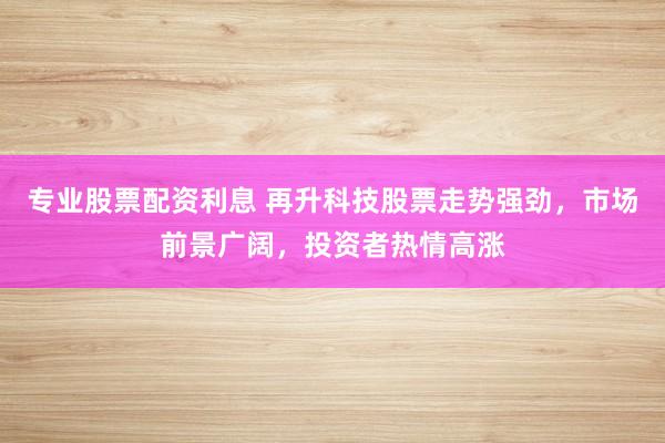 专业股票配资利息 再升科技股票走势强劲，市场前景广阔，投资者热情高涨