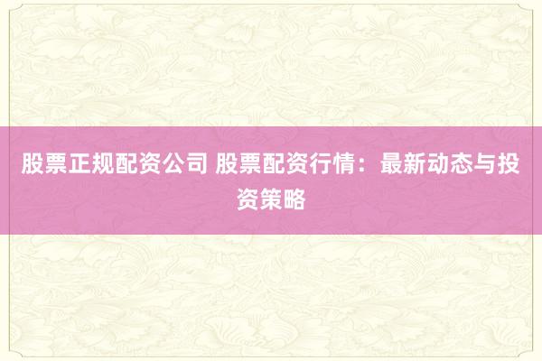 股票正规配资公司 股票配资行情：最新动态与投资策略