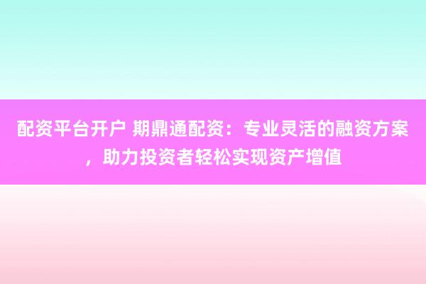 配资平台开户 期鼎通配资：专业灵活的融资方案，助力投资者轻松实现资产增值