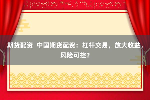 期货配资  中国期货配资：杠杆交易，放大收益，风险可控？