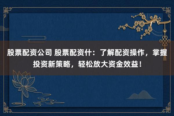 股票配资公司 股票配资什：了解配资操作，掌握投资新策略，轻松放大资金效益！