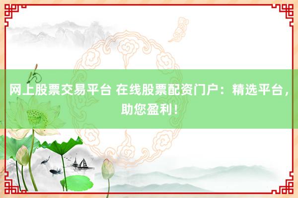 网上股票交易平台 在线股票配资门户：精选平台，助您盈利！