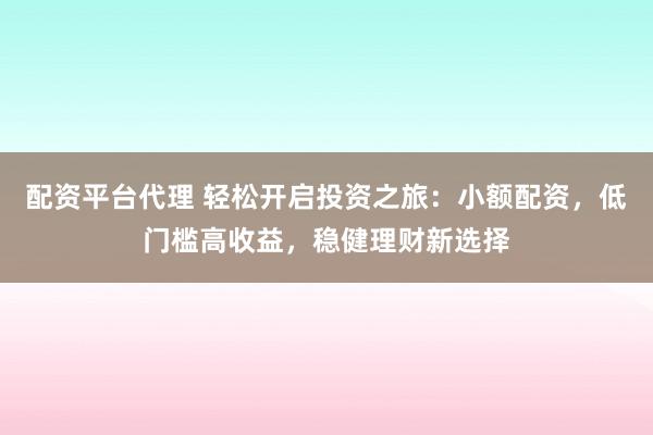 配资平台代理 轻松开启投资之旅：小额配资，低门槛高收益，稳健理财新选择