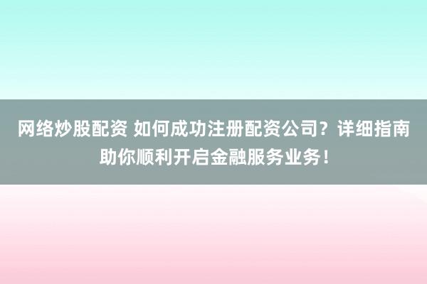 网络炒股配资 如何成功注册配资公司？详细指南助你顺利开启金融服务业务！