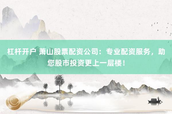 杠杆开户 萧山股票配资公司：专业配资服务，助您股市投资更上一层楼！