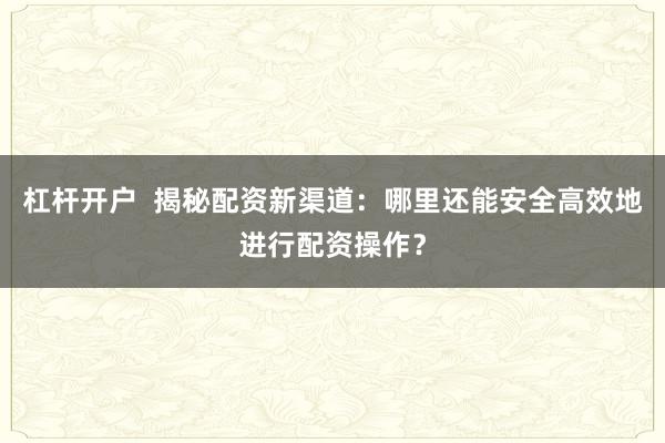 杠杆开户  揭秘配资新渠道：哪里还能安全高效地进行配资操作？