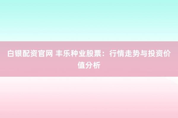 白银配资官网 丰乐种业股票：行情走势与投资价值分析