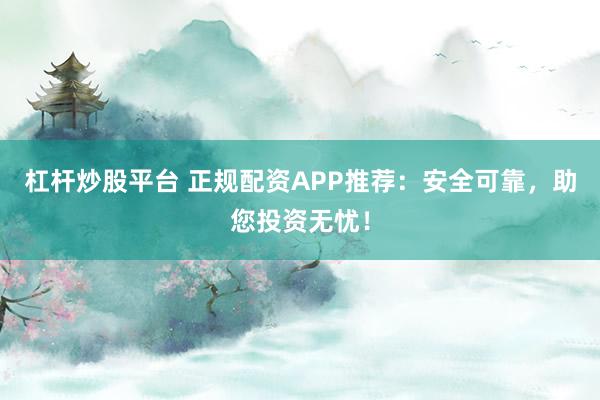 杠杆炒股平台 正规配资APP推荐：安全可靠，助您投资无忧！