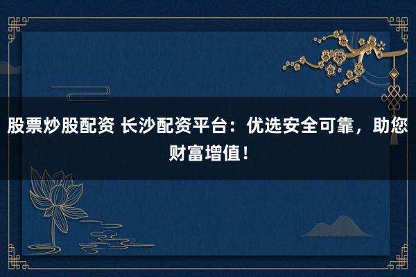 股票炒股配资 长沙配资平台：优选安全可靠，助您财富增值！