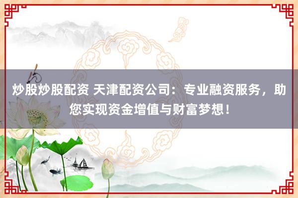 炒股炒股配资 天津配资公司：专业融资服务，助您实现资金增值与财富梦想！