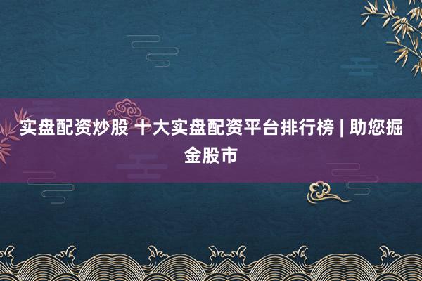 实盘配资炒股 十大实盘配资平台排行榜 | 助您掘金股市