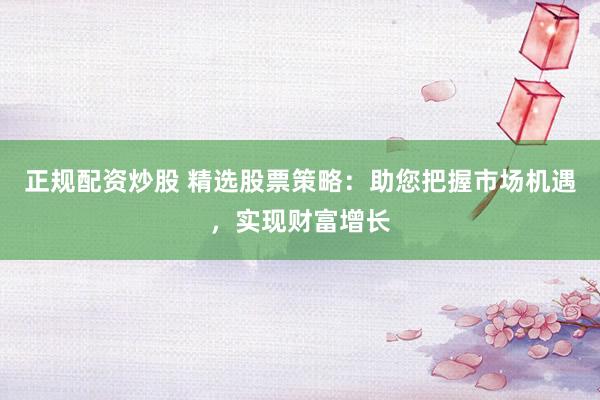 正规配资炒股 精选股票策略：助您把握市场机遇，实现财富增长