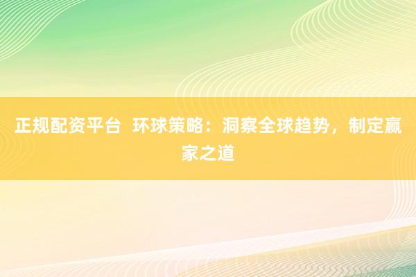 正规配资平台  环球策略：洞察全球趋势，制定赢家之道