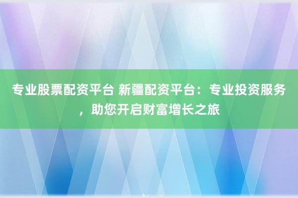 专业股票配资平台 新疆配资平台：专业投资服务，助您开启财富增长之旅