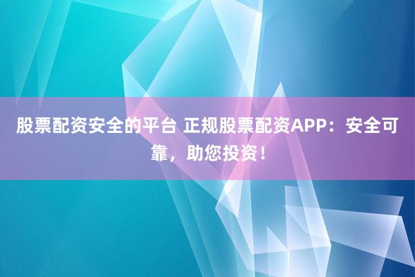 股票配资安全的平台 正规股票配资APP：安全可靠，助您投资！