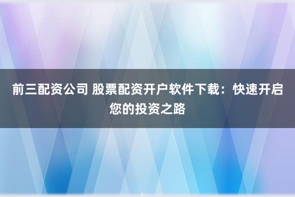前三配资公司 股票配资开户软件下载：快速开启您的投资之路