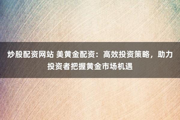 炒股配资网站 美黄金配资：高效投资策略，助力投资者把握黄金市场机遇