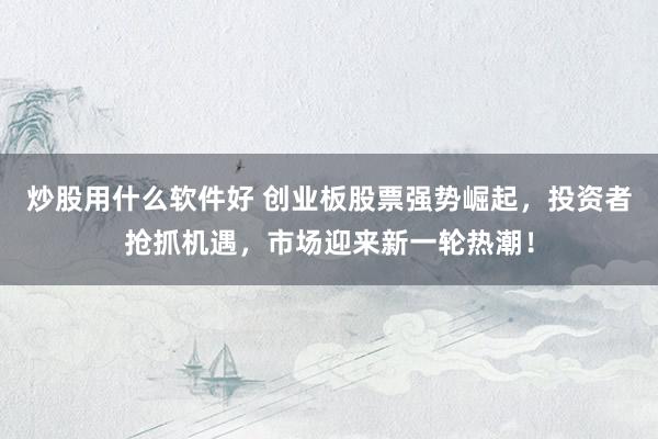 炒股用什么软件好 创业板股票强势崛起，投资者抢抓机遇，市场迎来新一轮热潮！