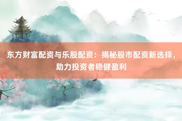 东方财富配资与乐股配资：揭秘股市配资新选择，助力投资者稳健盈利
