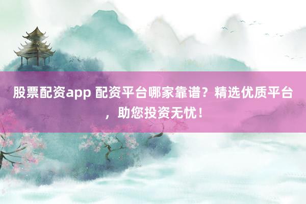 股票配资app 配资平台哪家靠谱？精选优质平台，助您投资无忧！