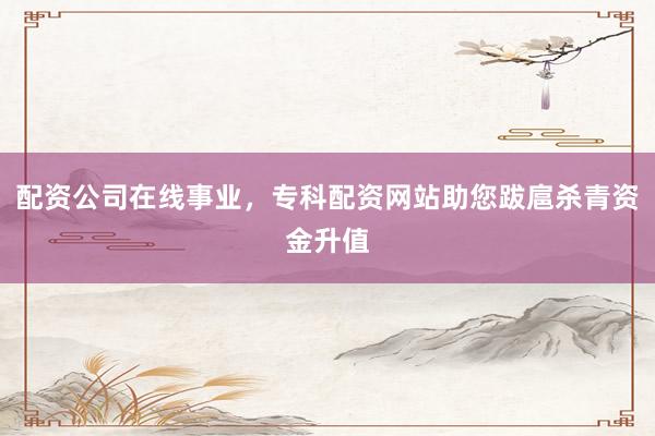 配资公司在线事业，专科配资网站助您跋扈杀青资金升值