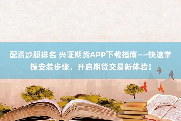 配资炒股排名 兴证期货APP下载指南——快速掌握安装步骤，开启期货交易新体验！