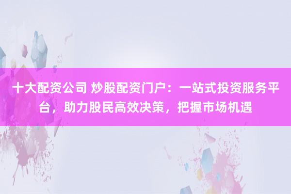十大配资公司 炒股配资门户：一站式投资服务平台，助力股民高效决策，把握市场机遇